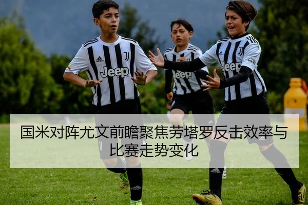 国米对阵尤文前瞻聚焦劳塔罗反击效率与比赛走势变化