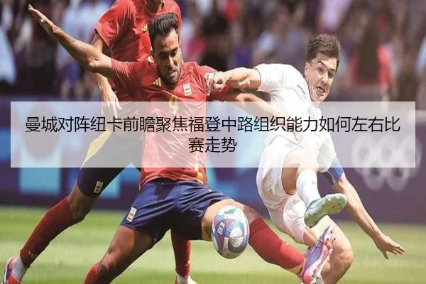 曼城对阵纽卡前瞻聚焦福登中路组织能力如何左右比赛走势