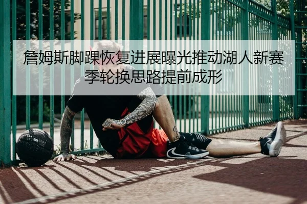詹姆斯脚踝恢复进展曝光推动湖人新赛季轮换思路提前成形